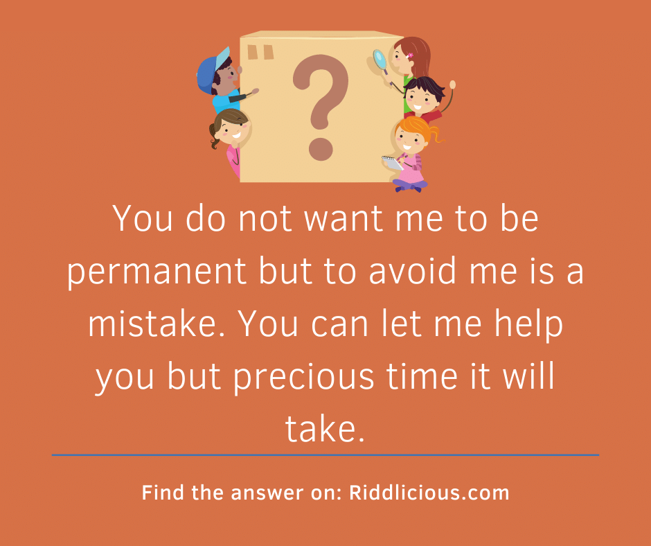 Riddle: You do not want me to be permanent but to avoid me is a mistake. You can let me help you but precious time it will take.
