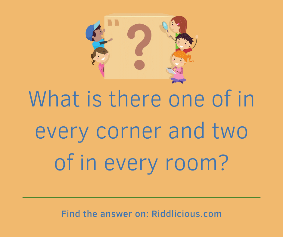 Riddle: What is there one of in every corner and two of in every room?