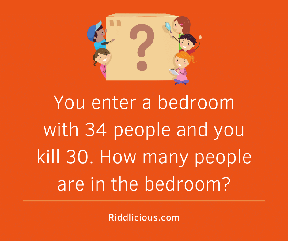 Riddle: You enter a bedroom with 34 people and you kill 30. How many people are in the bedroom?