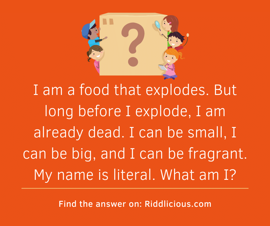Riddle: I am a food that explodes. But long before I explode, I am already dead. I can be small, I can be big, and I can be fragrant. My name is literal. What am I?