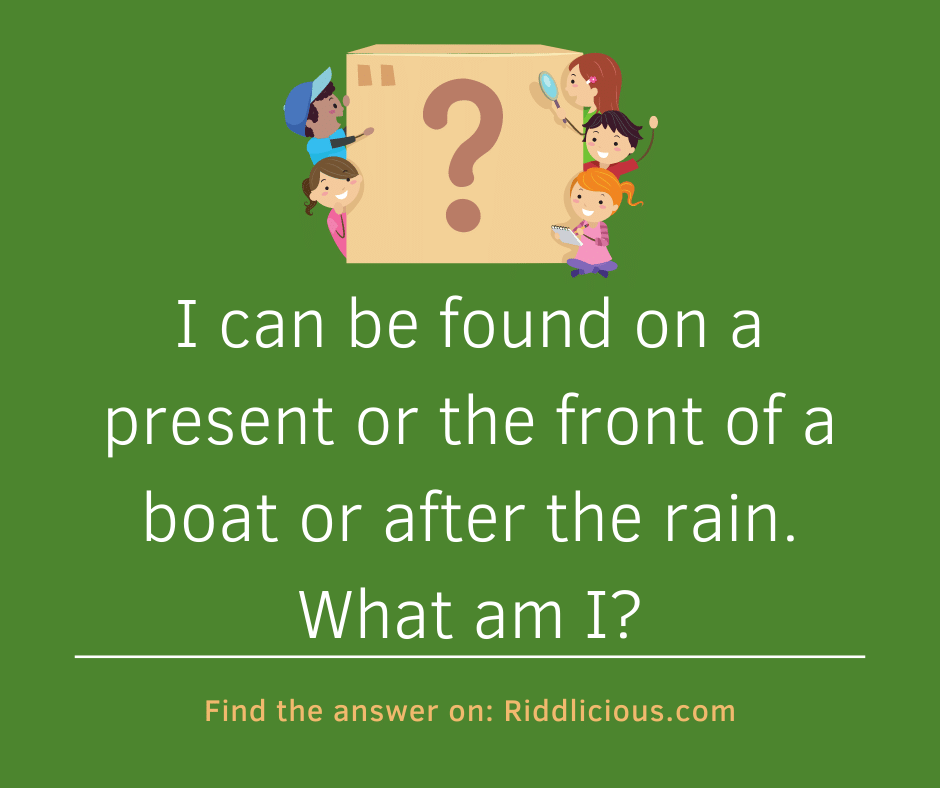 Riddle: I can be found on a present or the front of a boat or after the rain. What am I?