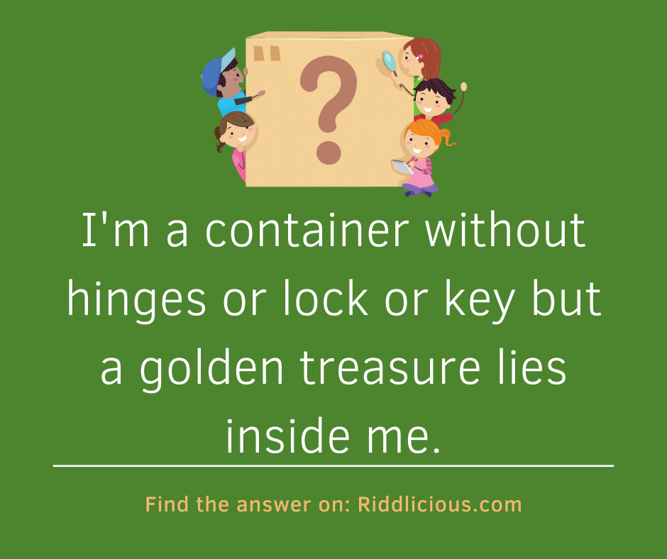 Riddle: I'm a container without hinges or lock or key but a golden treasure lies inside me.