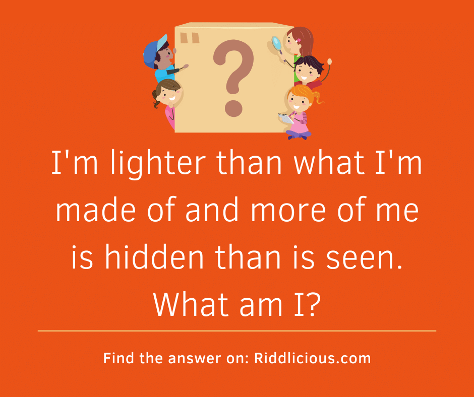 Riddle: I'm lighter than what I'm made of and more of me is hidden than is seen. What am I?