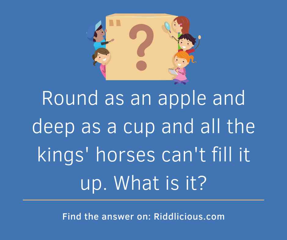 Riddle: Round as an apple and deep as a cup and all the kings' horses can't fill it up. What is it?