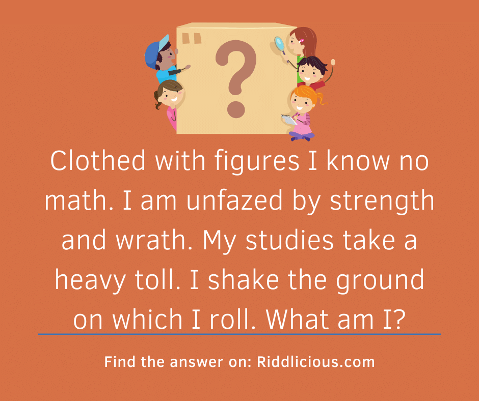Riddle: Clothed with figures I know no math. I am unfazed by strength and wrath. My studies take a heavy toll. I shake the ground on which I roll. What am I?