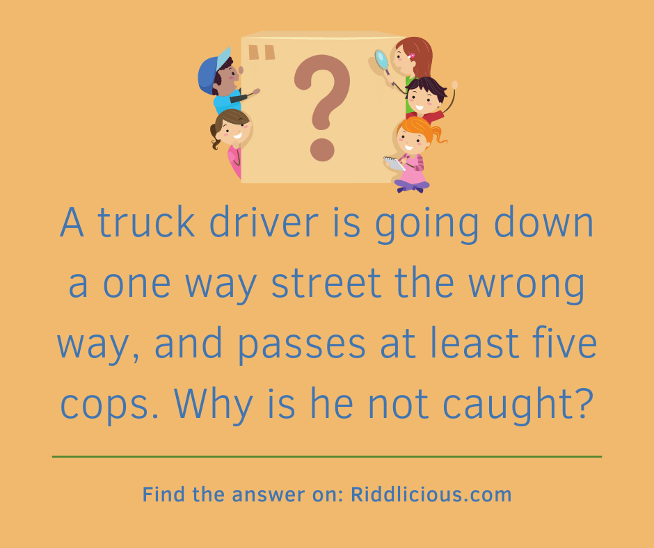 Riddle: A truck driver is going down a one way street the wrong way, and passes at least five cops. Why is he not caught?