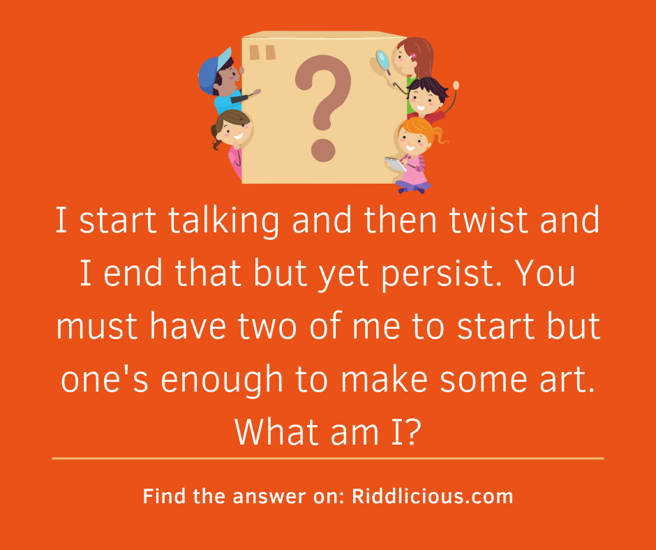 Riddle: I start talking and then twist and I end that but yet persist. You must have two of me to start but one's enough to make some art. What am I?