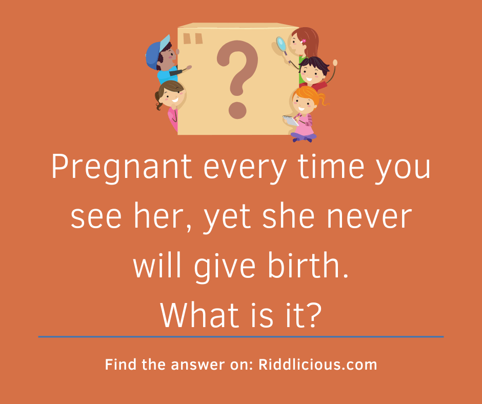 Riddle: Pregnant every time you see her, yet she never will give birth. What is it?