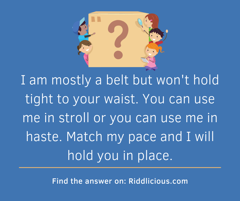 Riddle: I am mostly a belt but won't hold tight to your waist. You can use me in stroll or you can use me in haste. Match my pace and I will hold you in place.