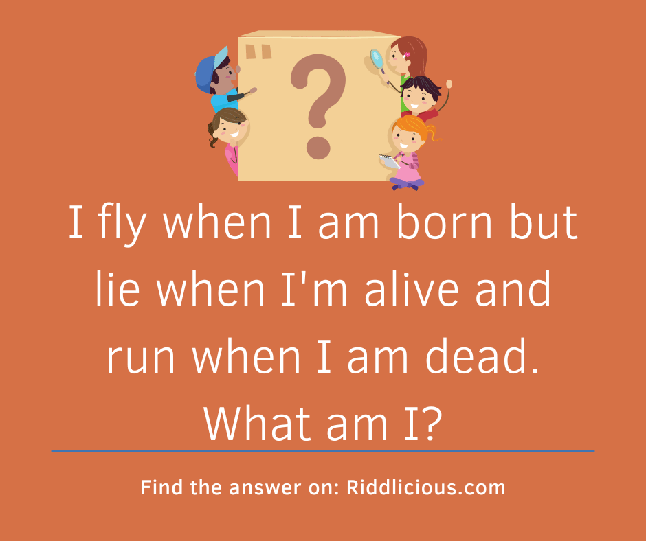 Riddle: I fly when I am born but lie when I'm alive and run when I am dead. What am I?