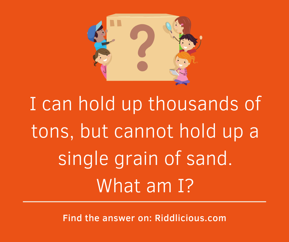 Riddle: I can hold up thousands of tons, but cannot hold up a single grain of sand. What am I?