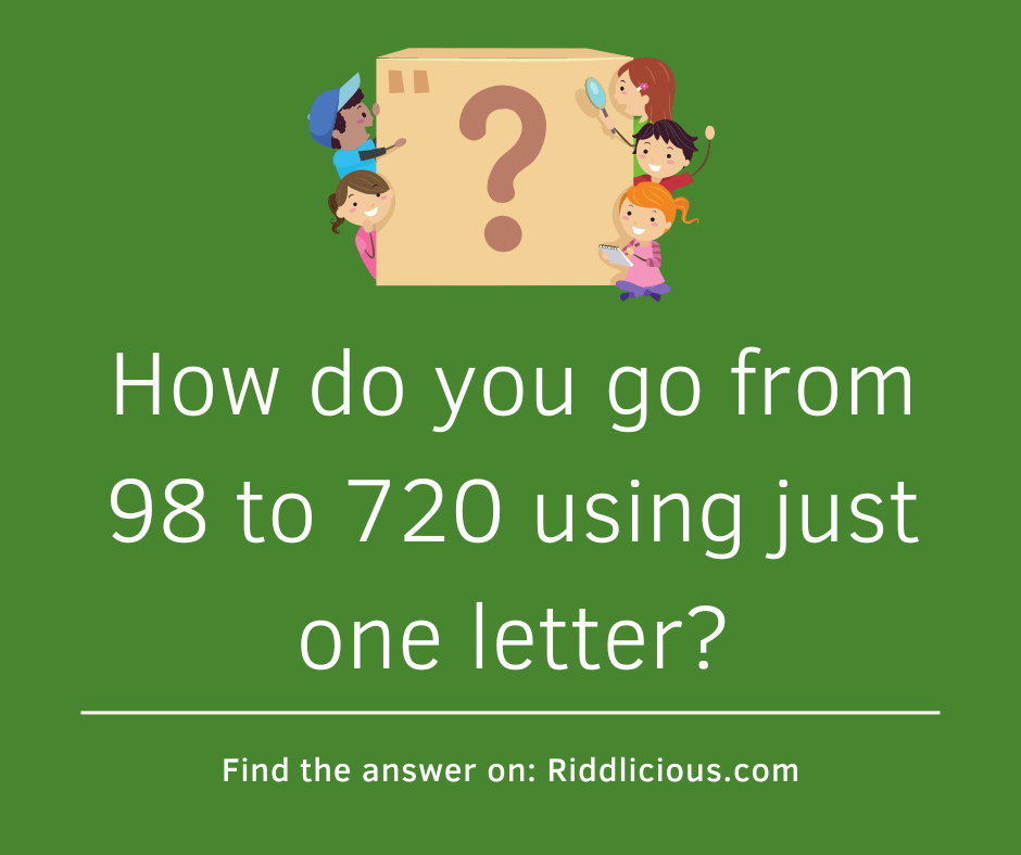 Riddle: How do you go from 98 to 720 using just one letter?