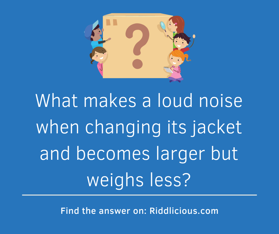 Riddle: What makes a loud noise when changing its jacket and becomes larger but weighs less?
