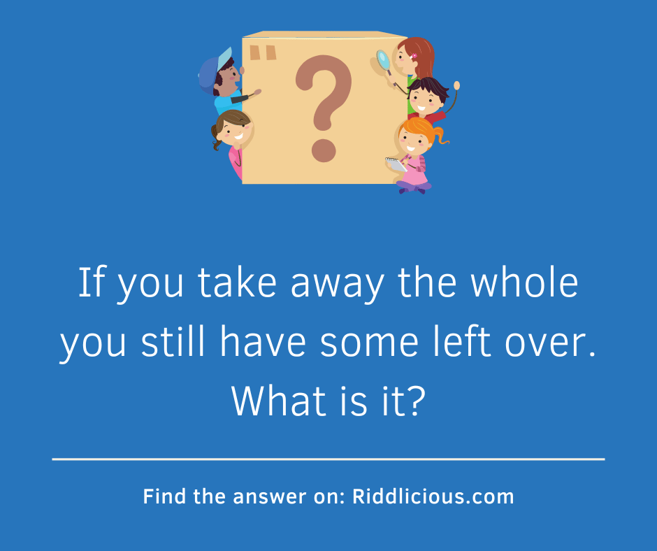 Riddle: If you take away the whole you still have some left over. What is it?