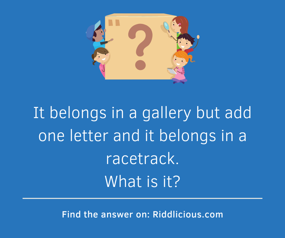 Riddle: It belongs in a gallery but add one letter and it belongs in a racetrack. What is it?