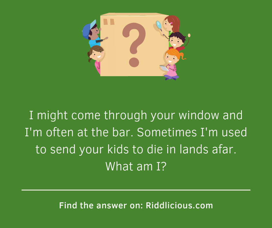 Riddle: I might come through your window and I'm often at the bar. Sometimes I'm used to send your kids to die in lands afar. What am I?