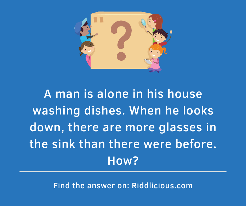 Riddle: A man is alone in his house washing dishes. When he looks down, there are more glasses in the sink than there were before. How?