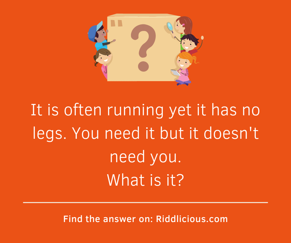 Riddle: It is often running yet it has no legs. You need it but it doesn't need you. What is it?