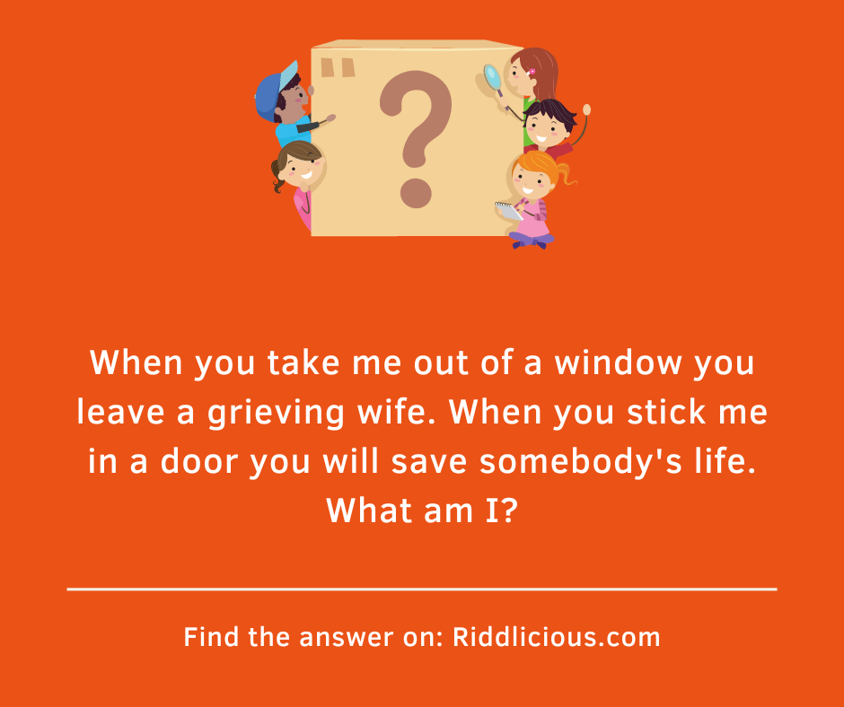 Riddle: When you take me out of a window you leave a grieving wife. When you stick me in a door you will save somebody's life. What am I?