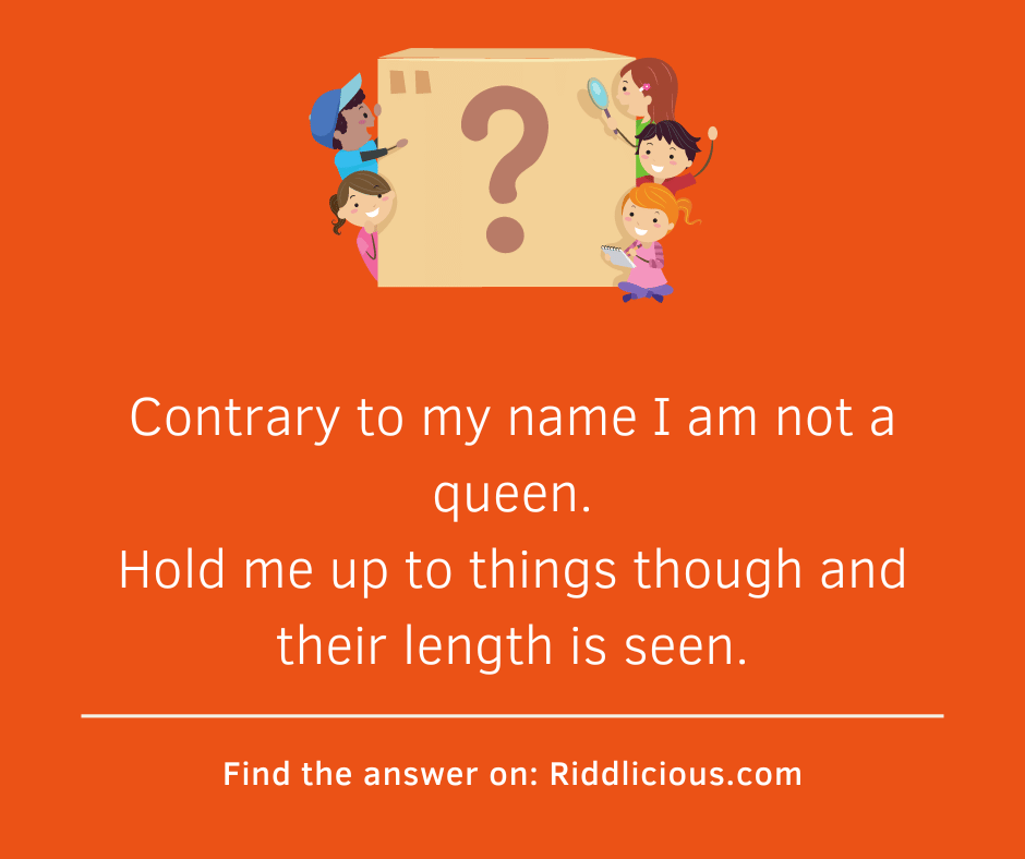 Riddle: Contrary to my name I am not a queen. Hold me up to things though and their length is seen.