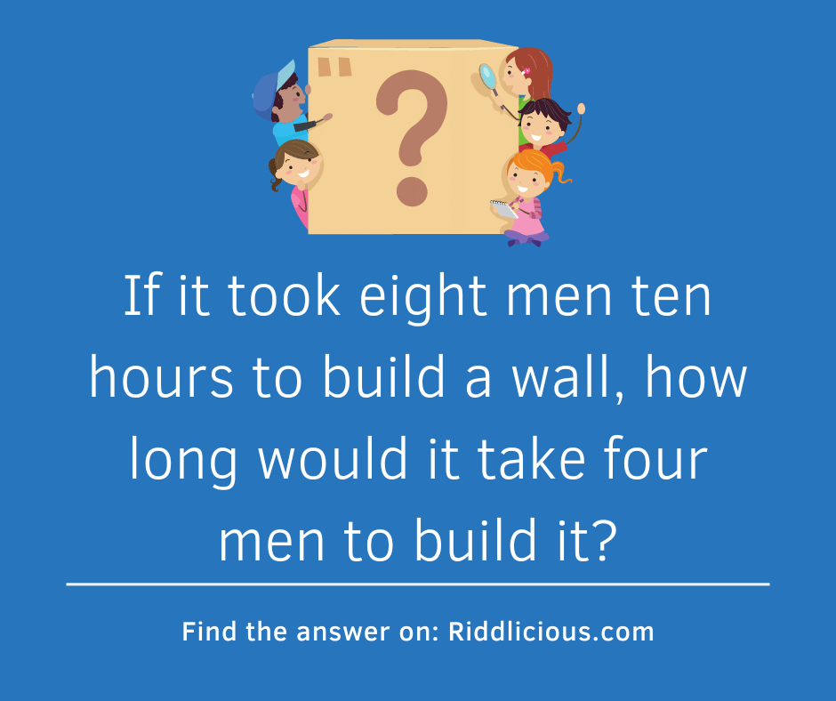 Riddle: If it took eight men ten hours to build a wall, how long would it take four men to build it?