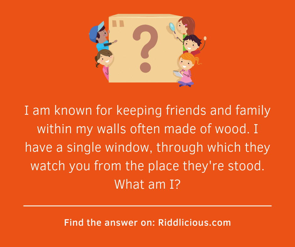 Riddle: I am known for keeping friends and family within my walls often made of wood. I have a single window, through which they watch you from the place they're stood. What am I?