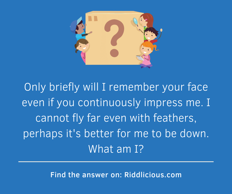 Riddle: Only briefly will I remember your face even if you continously impress me. I cannot fly far even with feathers, perhaps it's better for me to be down. What am I?