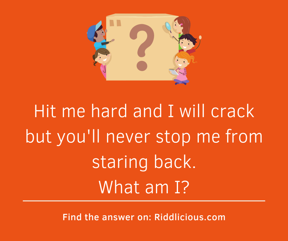 Riddle: Hit me hard and I will crack but you'll never stop me from staring back. What am I?