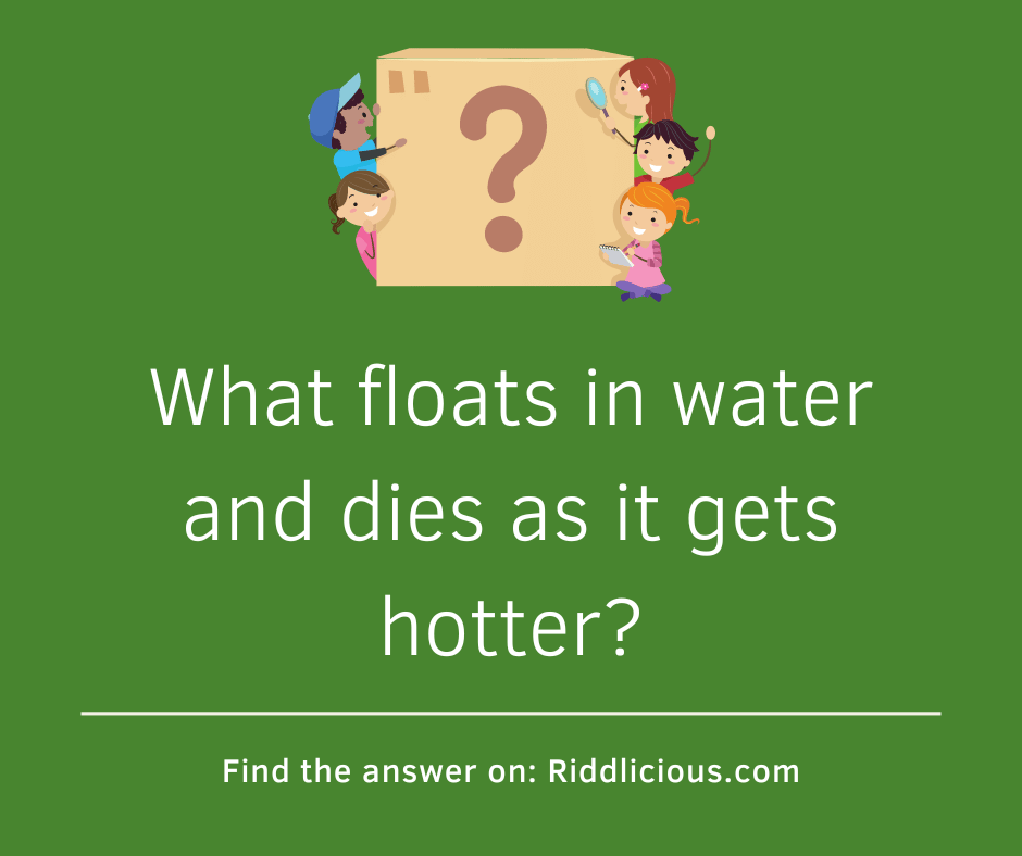 Riddle: What floats in water and dies as it gets hotter?