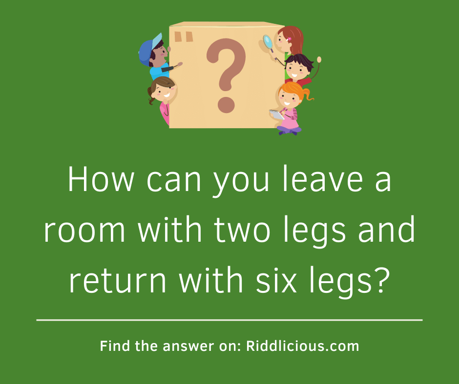 Riddle: How can you leave a room with two legs and return with six legs?