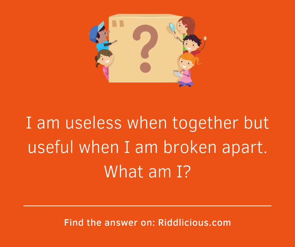 Riddle: I am useless when together but useful when I am broken apart. What am I?
